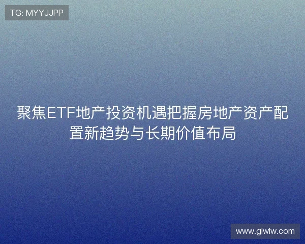 聚焦ETF地产投资机遇把握房地产资产配置新趋势与长期价值布局